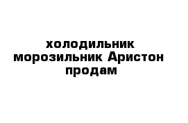 холодильник-морозильник Аристон  продам